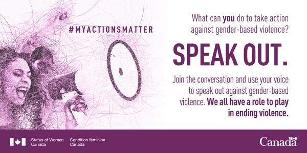 Two women enthusiastically shout into a megaphone. The entirety of the image is made up of thin purple lines that intersect. The words “#MyActionsMatter” floats to the right of the women and is followed by “What can you do to take action against gender-based violence? SPEAK OUT. Join the conversation and use your voice to speak out against gender-based violence. We all have a role to play in ending violence.” Beneath the text, and running the length of the photo, is a purple bar with the Status of Women Canada departmental identifier in the bottom left-hand corner in white text. The Canada wordmark appears in white text in the right-hand corner.
